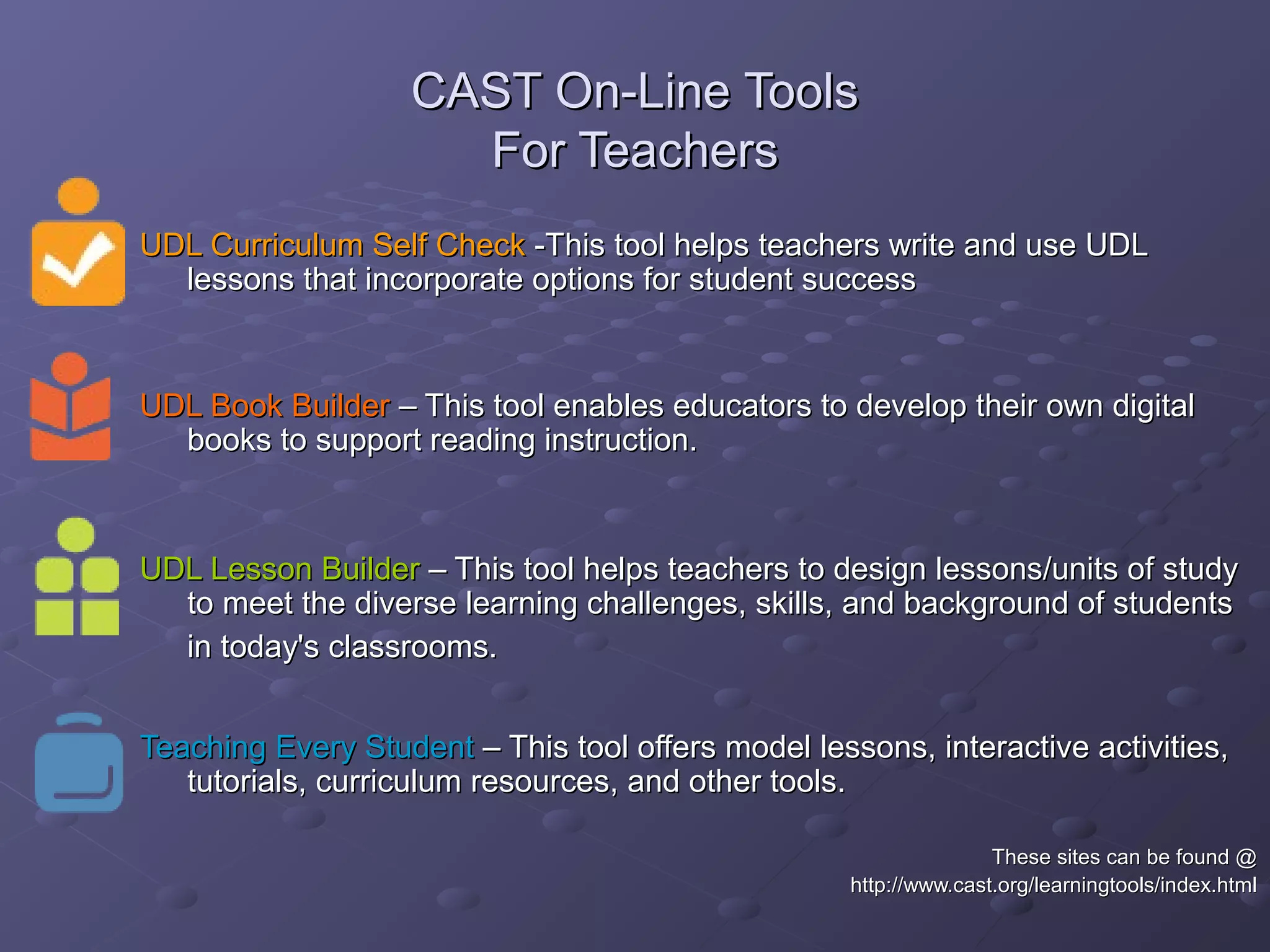 CAST On-Line ToolsCAST On-Line Tools
For TeachersFor Teachers
UDL Curriculum Self CheckUDL Curriculum Self Check -This tool helps teachers write and use UDL-This tool helps teachers write and use UDL
lessons that incorporate options for student successlessons that incorporate options for student success
UDL Book BuilderUDL Book Builder – This tool enables educators to develop their own digital– This tool enables educators to develop their own digital
books to support reading instruction.books to support reading instruction.
UDL Lesson BuilderUDL Lesson Builder – This tool helps teachers to design lessons/units of study– This tool helps teachers to design lessons/units of study
to meet the diverse learning challenges, skills, and background of studentsto meet the diverse learning challenges, skills, and background of students
in today's classrooms.in today's classrooms.
Teaching Every StudentTeaching Every Student – This tool offers model lessons, interactive activities,– This tool offers model lessons, interactive activities,
tutorials, curriculum resources, and other tools.tutorials, curriculum resources, and other tools.
These sites can be found @These sites can be found @
http://www.cast.org/learningtools/index.htmlhttp://www.cast.org/learningtools/index.html
 