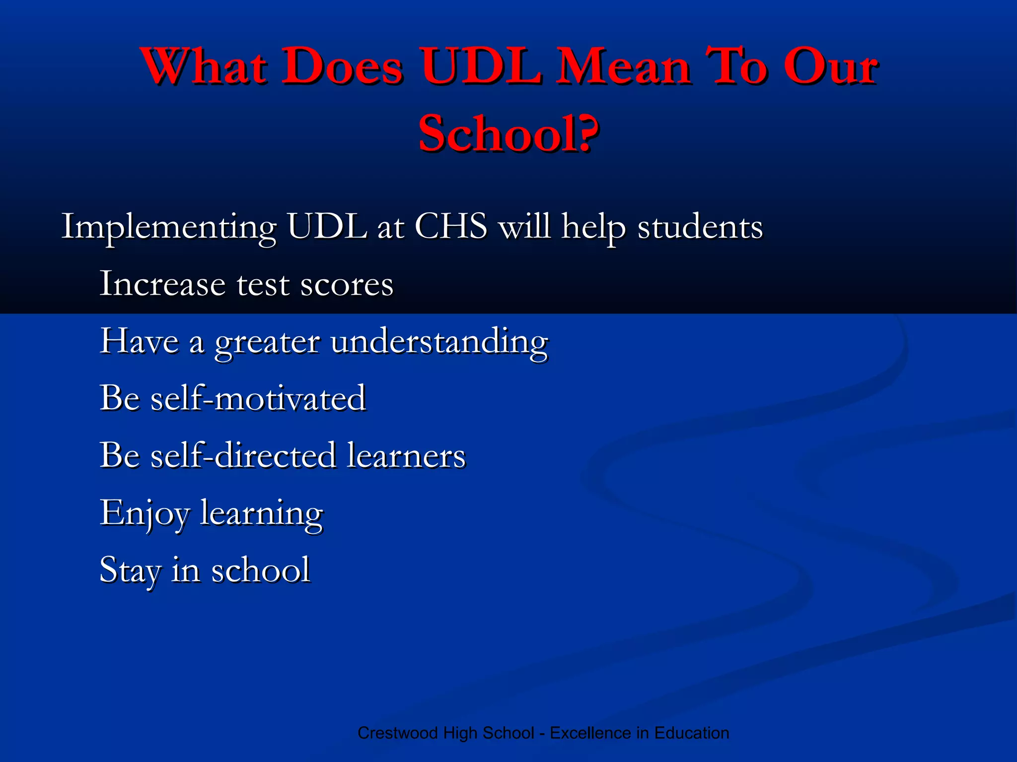 Crestwood High School - Excellence in Education
What Does UDL Mean To OurWhat Does UDL Mean To Our
School?School?
Implementing UDL at CHS will help studentsImplementing UDL at CHS will help students
Increase test scoresIncrease test scores
Have a greater understandingHave a greater understanding
Be self-motivatedBe self-motivated
Be self-directed learnersBe self-directed learners
Enjoy learningEnjoy learning
Stay in schoolStay in school
 