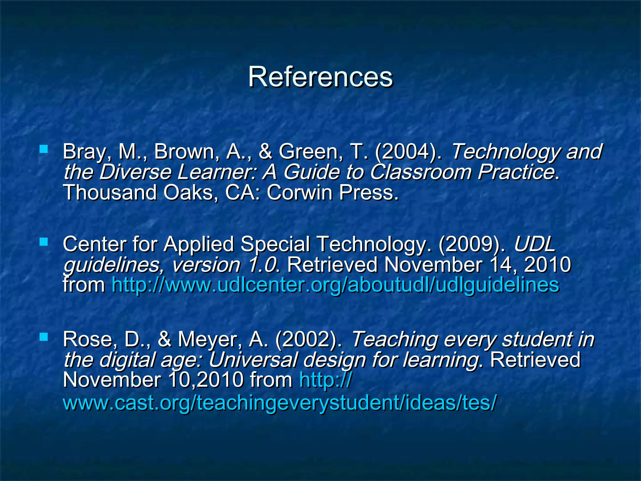 ReferencesReferences
 Bray, M., Brown, A., & Green, T. (2004).Bray, M., Brown, A., & Green, T. (2004). Technology andTechnology and
the Diverse Learner: A Guide to Classroom Practicethe Diverse Learner: A Guide to Classroom Practice..
Thousand Oaks, CA: Corwin Press.Thousand Oaks, CA: Corwin Press.
 Center for Applied Special Technology. (2009).Center for Applied Special Technology. (2009). UDLUDL
guidelines, version 1.0guidelines, version 1.0. Retrieved November 14, 2010. Retrieved November 14, 2010
fromfrom http://http://www.udlcenter.org/aboutudl/udlguidelineswww.udlcenter.org/aboutudl/udlguidelines
 Rose, D., & Meyer, A. (2002).Rose, D., & Meyer, A. (2002). Teaching every student inTeaching every student in
the digital age: Universal design for learningthe digital age: Universal design for learning. Retrieved. Retrieved
November 10,2010 fromNovember 10,2010 from http://http://
www.cast.org/teachingeverystudent/ideas/teswww.cast.org/teachingeverystudent/ideas/tes//
 