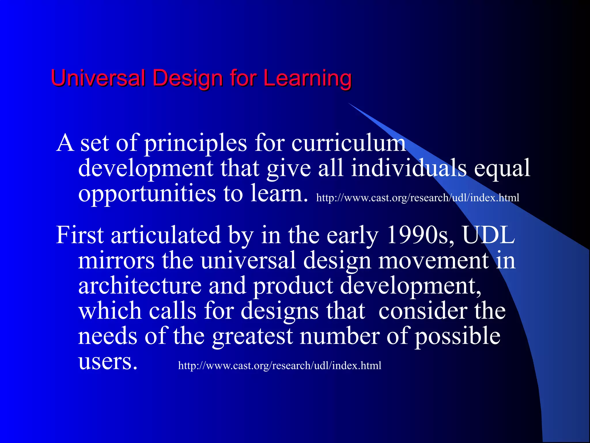 Universal Design for LearningUniversal Design for Learning
A set of principles for curriculum
development that give all individuals equal
opportunities to learn. http://www.cast.org/research/udl/index.html
First articulated by in the early 1990s, UDL
mirrors the universal design movement in
architecture and product development,
which calls for designs that consider the
needs of the greatest number of possible
users. http://www.cast.org/research/udl/index.html
 