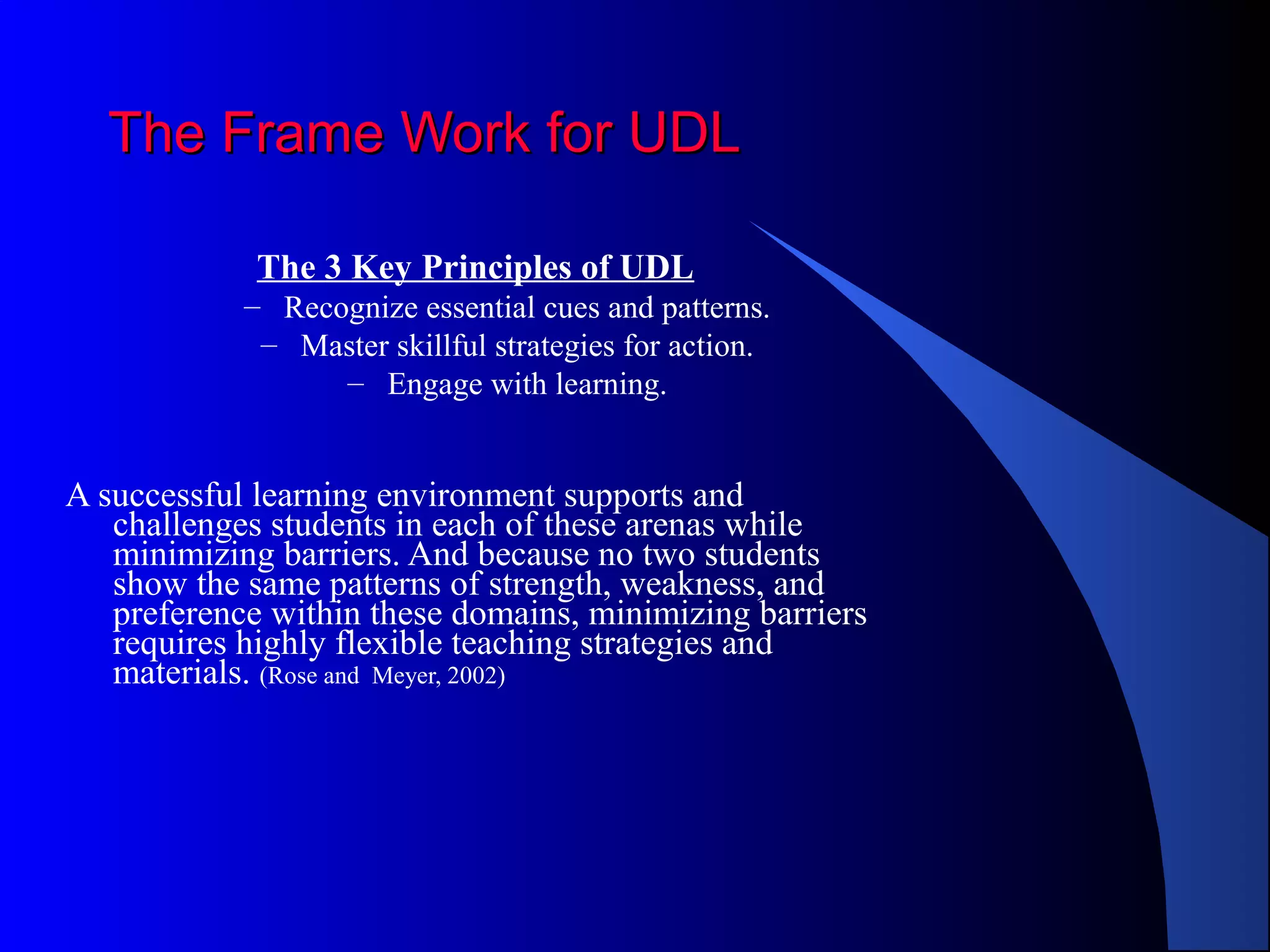 The Frame Work for UDLThe Frame Work for UDL
The 3 Key Principles of UDL
– Recognize essential cues and patterns.
– Master skillful strategies for action.
– Engage with learning.
A successful learning environment supports and
challenges students in each of these arenas while
minimizing barriers. And because no two students
show the same patterns of strength, weakness, and
preference within these domains, minimizing barriers
requires highly flexible teaching strategies and
materials. (Rose and Meyer, 2002)
 