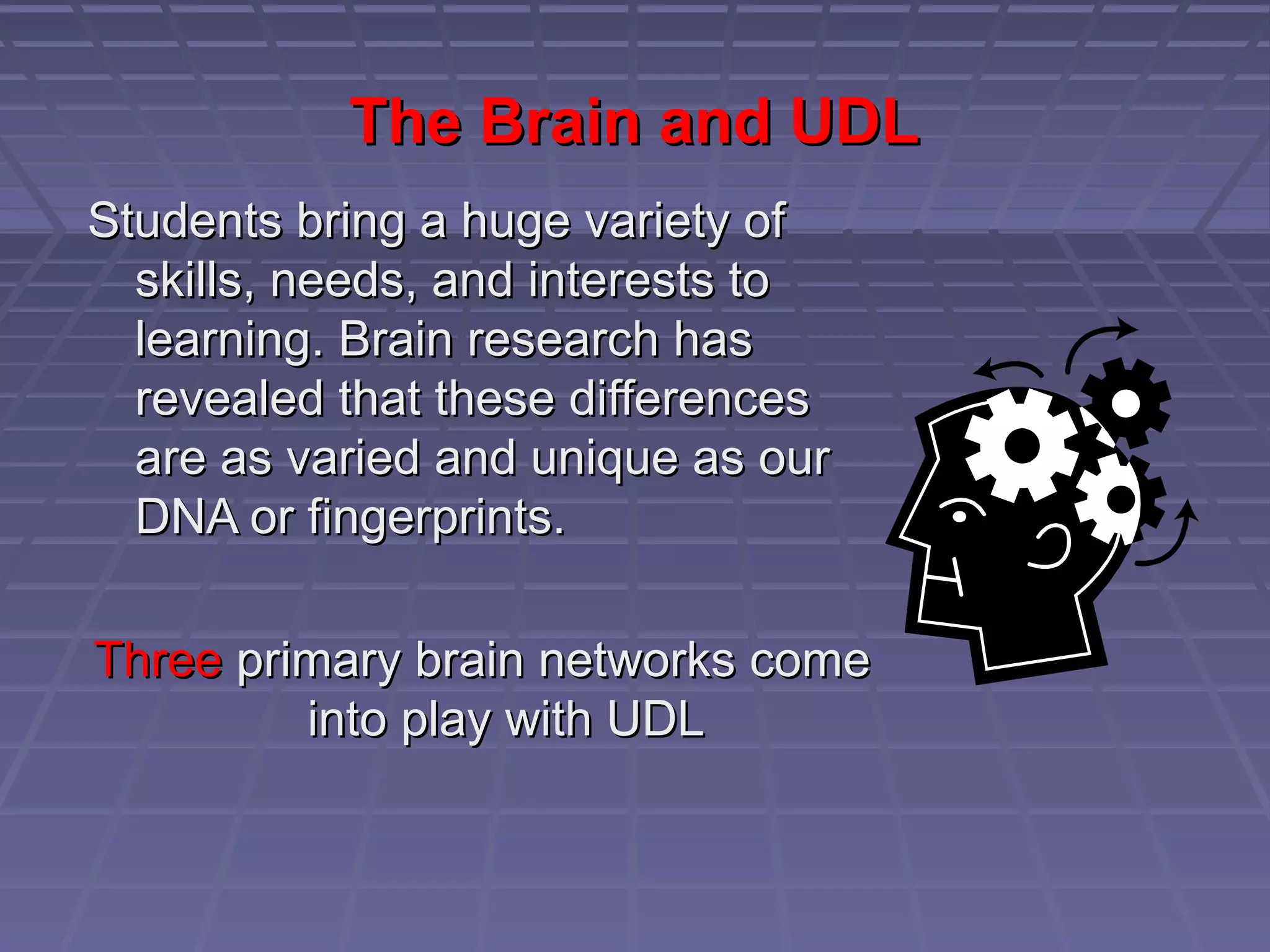 The Brain and UDLThe Brain and UDL
Students bring a huge variety ofStudents bring a huge variety of
skills, needs, and interests toskills, needs, and interests to
learning. Brain research haslearning. Brain research has
revealed that these differencesrevealed that these differences
are as varied and unique as ourare as varied and unique as our
DNA or fingerprints.DNA or fingerprints.
ThreeThree primary brain networks comeprimary brain networks come
into play with UDLinto play with UDL
 