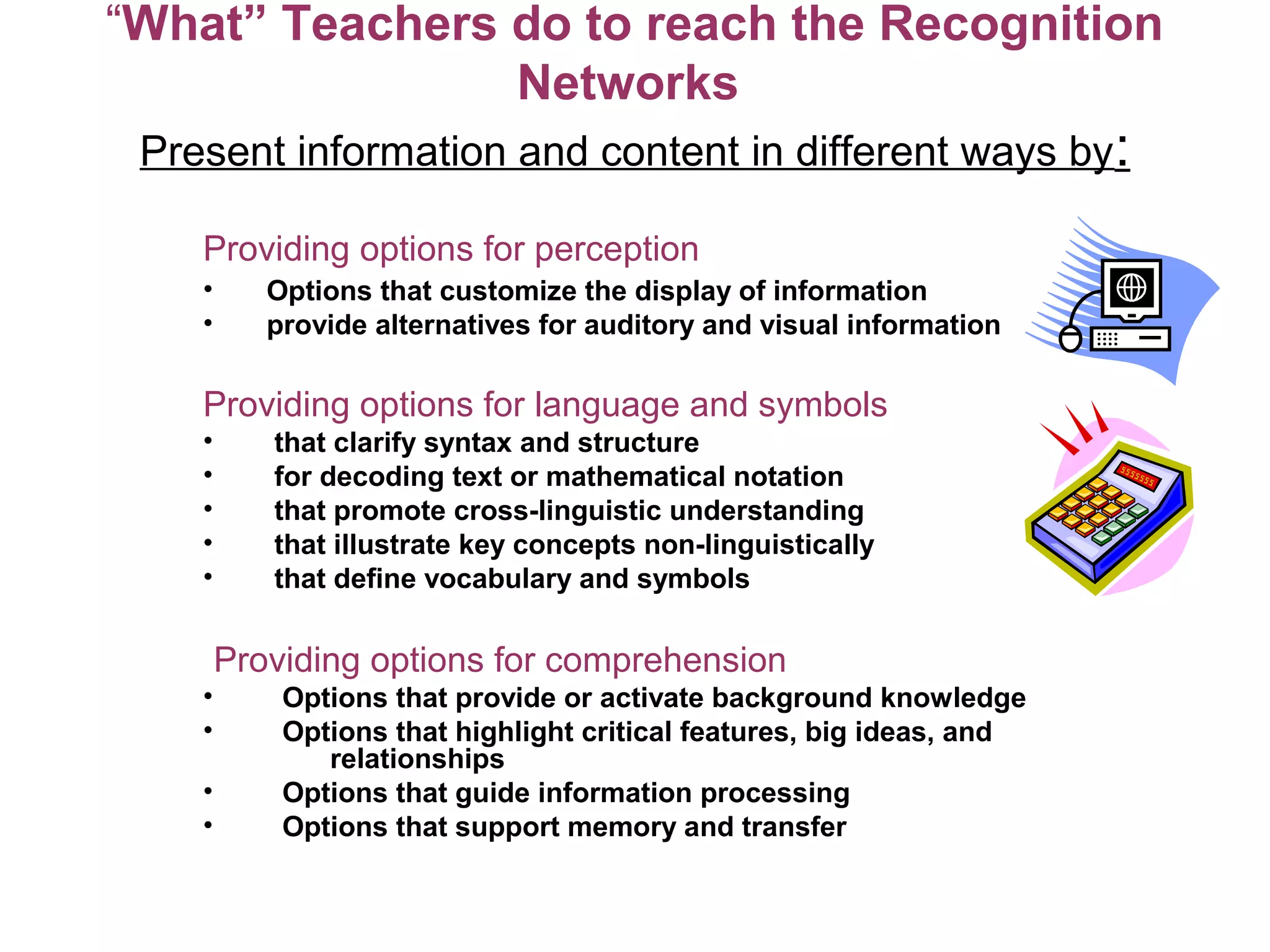 “What” Teachers do to reach the Recognition
Networks
Present information and content in different ways by:
Providing options for perception
• Options that customize the display of information
• provide alternatives for auditory and visual information
Providing options for language and symbols
• that clarify syntax and structure
• for decoding text or mathematical notation
• that promote cross-linguistic understanding
• that illustrate key concepts non-linguistically
• that define vocabulary and symbols
Providing options for comprehension
• Options that provide or activate background knowledge
• Options that highlight critical features, big ideas, and
relationships
• Options that guide information processing
• Options that support memory and transfer
 