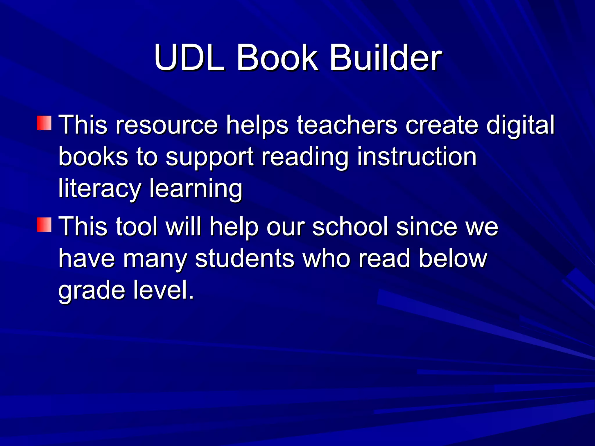 UDL Book BuilderUDL Book Builder
This resource helps teachers create digitalThis resource helps teachers create digital
books to support reading instructionbooks to support reading instruction
literacy learningliteracy learning
This tool will help our school since weThis tool will help our school since we
have many students who read belowhave many students who read below
grade level.grade level.
 