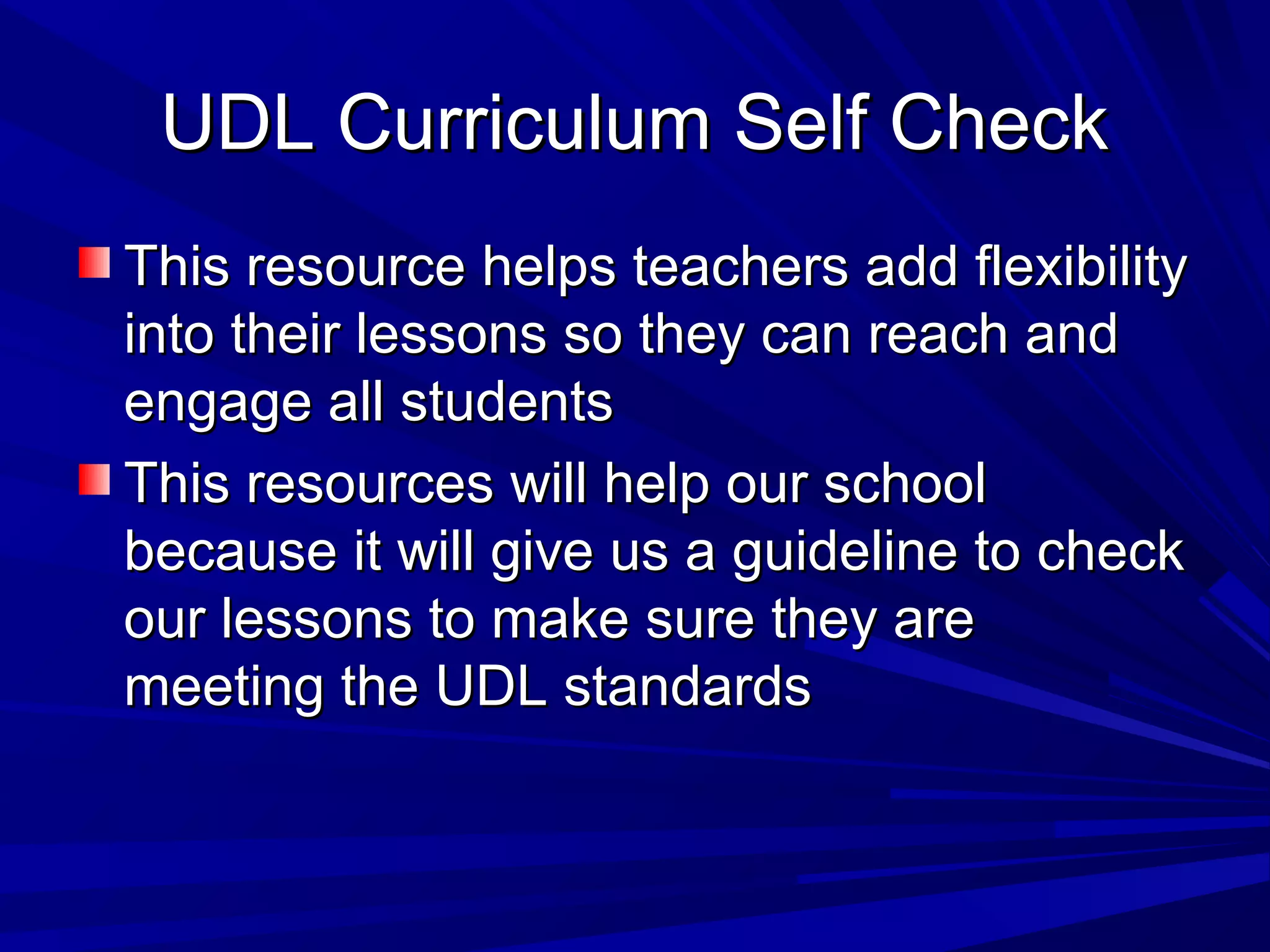 UDL Curriculum Self CheckUDL Curriculum Self Check
This resource helps teachers add flexibilityThis resource helps teachers add flexibility
into their lessons so they can reach andinto their lessons so they can reach and
engage all studentsengage all students
This resources will help our schoolThis resources will help our school
because it will give us a guideline to checkbecause it will give us a guideline to check
our lessons to make sure they areour lessons to make sure they are
meeting the UDL standardsmeeting the UDL standards
 