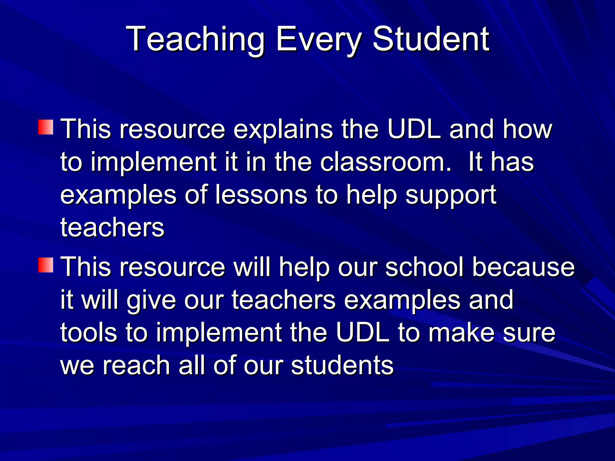 Teaching Every StudentTeaching Every Student
This resource explains the UDL and howThis resource explains the UDL and how
to implement it in the classroom. It hasto implement it in the classroom. It has
examples of lessons to help supportexamples of lessons to help support
teachersteachers
This resource will help our school becauseThis resource will help our school because
it will give our teachers examples andit will give our teachers examples and
tools to implement the UDL to make suretools to implement the UDL to make sure
we reach all of our studentswe reach all of our students
 