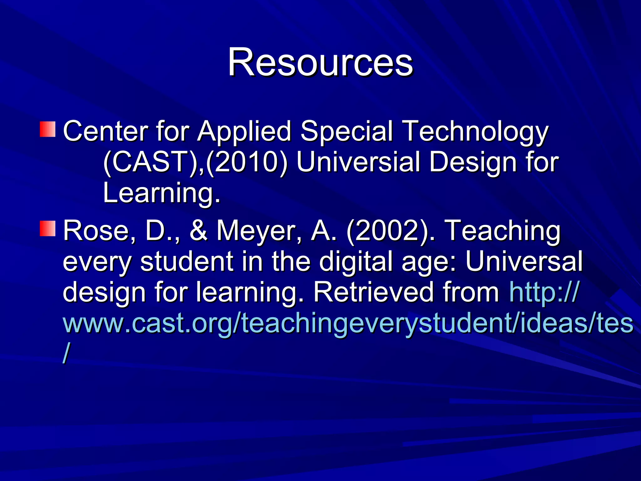 ResourcesResources
Center for Applied Special TechnologyCenter for Applied Special Technology
(CAST),(2010) Universial Design for(CAST),(2010) Universial Design for
Learning.Learning.
Rose, D., & Meyer, A. (2002). TeachingRose, D., & Meyer, A. (2002). Teaching
every student in the digital age: Universalevery student in the digital age: Universal
design for learning. Retrieved fromdesign for learning. Retrieved from http://http://
www.cast.org/teachingeverystudent/ideas/teswww.cast.org/teachingeverystudent/ideas/tes
//
 