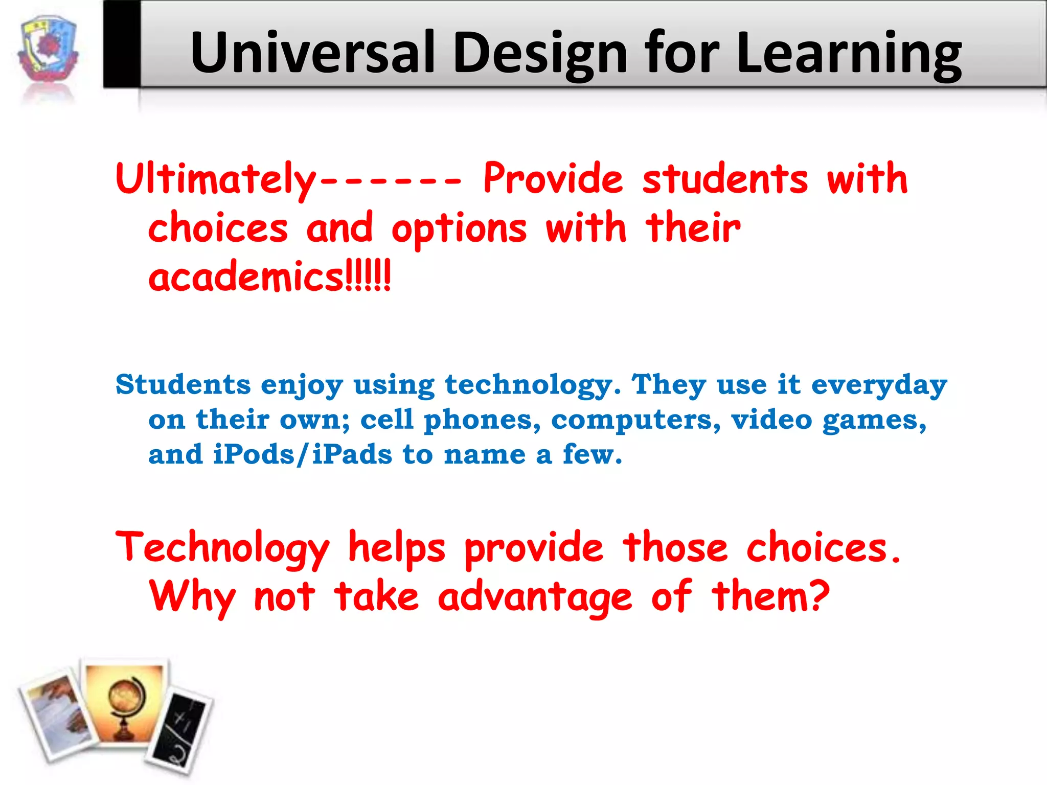 Universal Design for LearningUltimately------ Provide students with choices and options with their academics!!!!!Students enjoy using technology. They use it everyday on their own; cell phones, computers, video games, and iPods/iPads to name a few.Technology helps provide those choices. Why not take advantage of them?