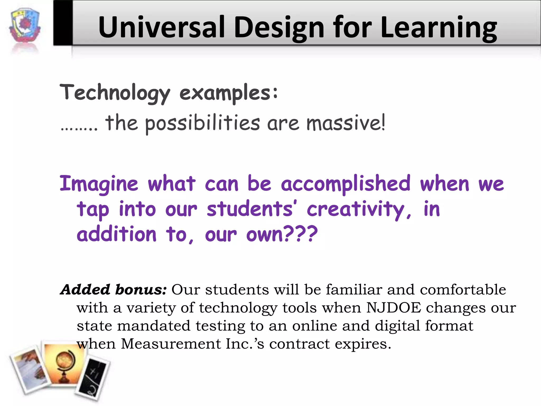 Universal Design for LearningTechnology examples:…….. the possibilities are massive!Imagine what can be accomplished when we tap into our students’ creativity, in addition to, our own???Added bonus: Our students will be familiar and comfortable with a variety of technology tools when NJDOE changes our state mandated testing to an online and digital format when Measurement Inc.’s contract expires.