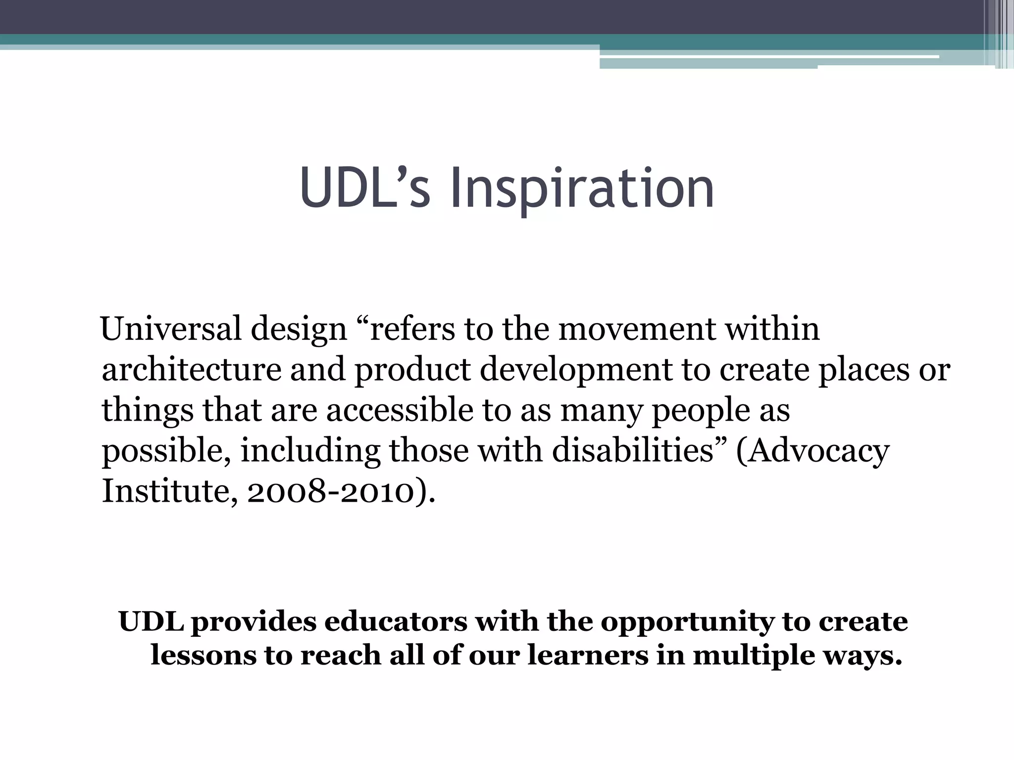 UDL’s InspirationUniversal design “refers to the movement within architecture and product development to create places or things that are accessible to as many people as possible, including those with disabilities” (Advocacy Institute, 2008-2010).UDL provides educators with the opportunity to create lessons to reach all of our learners in multiple ways.
