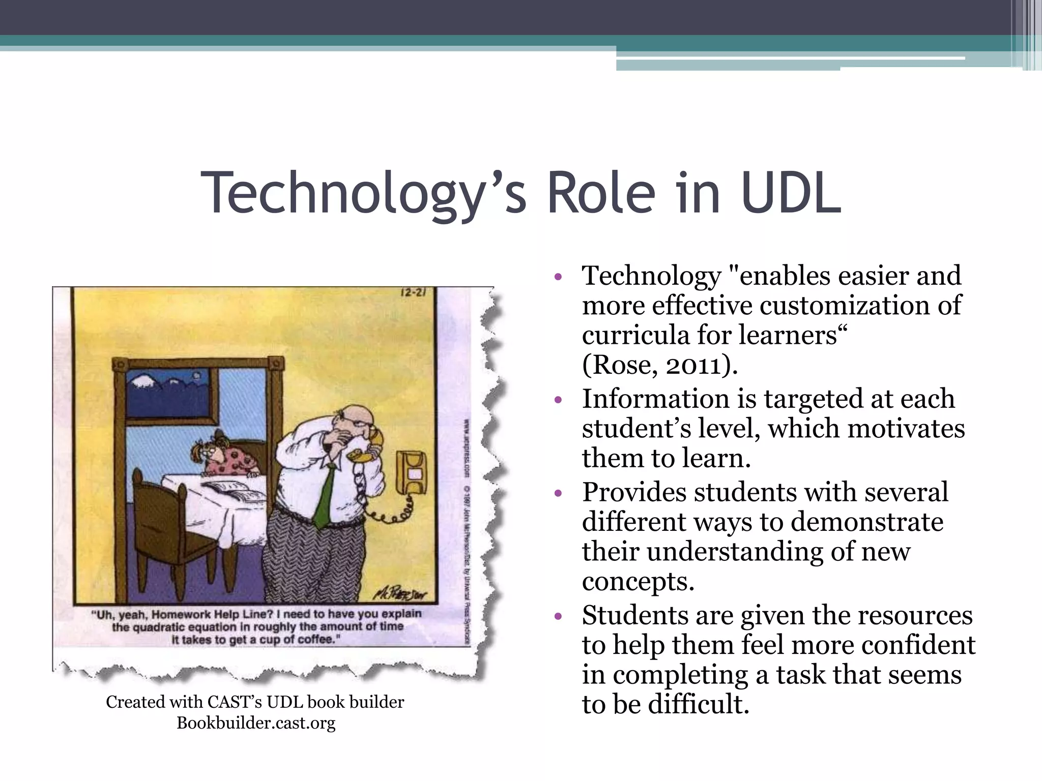 Technology’s Role in UDLTechnology "enables easier and more effective customization of curricula for learners“ (Rose, 2011).Information is targeted at each student’s level, which motivates them to learn.Provides students with several different ways to demonstrate their understanding of new concepts.Students are given the resources to help them feel more confident in completing a task that seems to be difficult. Created with CAST’s UDL book builderBookbuilder.cast.org
