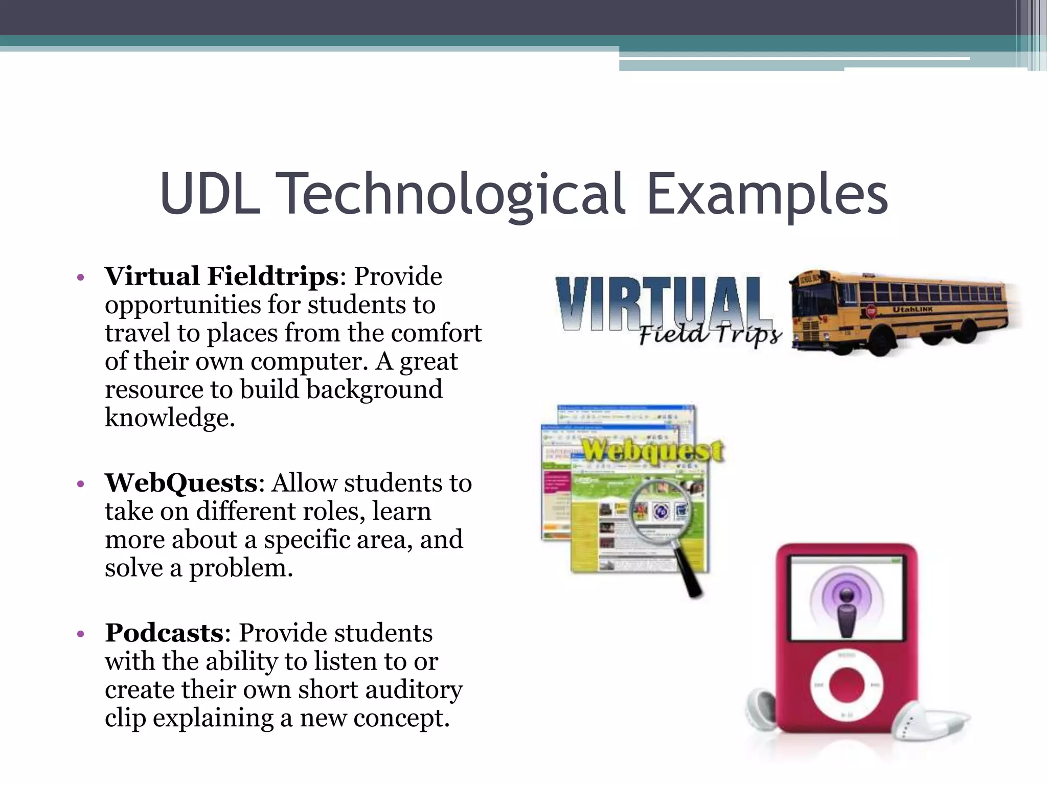 UDL Technological ExamplesVirtual Fieldtrips: Provide opportunities for students to travel to places from the comfort of their own computer. A great resource to build background knowledge.WebQuests: Allow students to take on different roles, learn more about a specific area, and solve a problem. Podcasts: Provide students with the ability to listen to or create their own short auditory clip explaining a new concept.