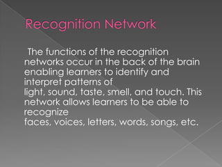 Recognition Network,[object Object],     The functions of the recognition networks occur in the back of the brain enabling learners to identify and interpret patterns of light, sound, taste, smell, and touch. This network allows learners to be able to recognize faces, voices, letters, words, songs, etc.,[object Object]