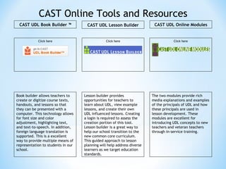 CAST Online Tools and Resources Lesson builder provides opportunities for teachers to learn about UDL, view example lessons, and create their own UDL influenced lessons. Creating a login is required to assess the creation portion of this tool. Lesson builder is a great way to help our school transition to the new common core curriculum. This guided approach to lesson planning will help address diverse learners as we target education standards.  Book builder allows teachers to create or digitize course texts, handouts, and lessons so that they can be presented with a computer. This technology allows for font size and color adjustment, highlighting text, and text-to-speech. In addition, foreign language translation is supported. This is a excellent way to provide multiple means of representation to students in our school. The two modules provide rich media explanations and examples of the principals of UDL and how these principals are used in lesson development. These modules are excellent for introducing UDL concepts to new teachers and veteran teachers through in-service training. Click here CAST UDL Book Builder ™ CAST UDL Lesson Builder CAST UDL Online Modules Click here Click here 