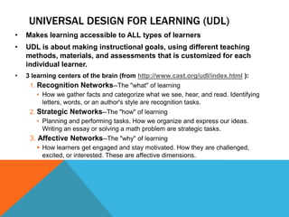 UNIVERSAL DESIGN FOR LEARNING (UDL)
•   Makes learning accessible to ALL types of learners
•   UDL is about making instructional goals, using different teaching
    methods, materials, and assessments that is customized for each
    individual learner.
•   3 learning centers of the brain (from http://www.cast.org/udl/index.html ):
     1. Recognition Networks--The "what" of learning
        • How we gather facts and categorize what we see, hear, and read. Identifying
          letters, words, or an author's style are recognition tasks.
     2. Strategic Networks--The "how" of learning
        • Planning and performing tasks. How we organize and express our ideas.
          Writing an essay or solving a math problem are strategic tasks.
     3. Affective Networks--The "why" of learning
        How learners get engaged and stay motivated. How they are challenged,
         excited, or interested. These are affective dimensions.
 