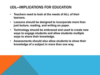 UDL—IMPLICATIONS FOR EDUCATION
• Teachers need to look at the needs of ALL of their
  learners.
• Lessons should be designed to incorporate more than
  just lecture, reading, and writing on paper.
• Technology should be embraced and used to create new
  ways to engage students and allow students multiple
  ways to share their knowledge.
• Assessments should also allow students to show their
  knowledge of a subject in more than one way.
 