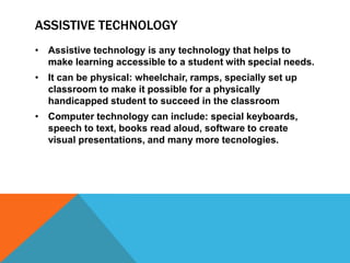 ASSISTIVE TECHNOLOGY
• Assistive technology is any technology that helps to
  make learning accessible to a student with special needs.
• It can be physical: wheelchair, ramps, specially set up
  classroom to make it possible for a physically
  handicapped student to succeed in the classroom
• Computer technology can include: special keyboards,
  speech to text, books read aloud, software to create
  visual presentations, and many more tecnologies.
 