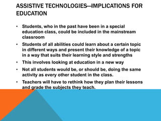 ASSISTIVE TECHNOLOGIES—IMPLICATIONS FOR
EDUCATION

• Students, who in the past have been in a special
  education class, could be included in the mainstream
  classroom
• Students of all abilities could learn about a certain topic
  in different ways and present their knowledge of a topic
  in a way that suits their learning style and strengths
• This involves looking at education in a new way
• Not all students would be, or should be, doing the same
  activity as every other student in the class.
• Teachers will have to rethink how they plan their lessons
  and grade the subjects they teach.
 