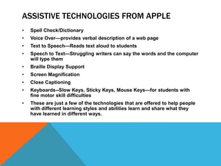 ASSISTIVE TECHNOLOGIES FROM APPLE
•   Spell Check/Dictionary
•   Voice Over—provides verbal description of a web page
•   Text to Speech—Reads text aloud to students
•   Speech to Text—Struggling writers can say the words and the computer
    will type them
•   Braille Display Support
•   Screen Magnification
•   Close Captioning
•   Keyboards--Slow Keys, Sticky Keys, Mouse Keys—for students with
    fine motor skill difficulties
•   These are just a few of the technologies that are offered to help people
    with different learning styles and abilities learn and share what they
    have learned in different ways.
 