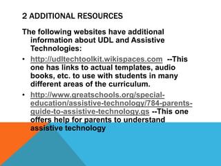 2 ADDITIONAL RESOURCES
The following websites have additional
  information about UDL and Assistive
  Technologies:
• http://udltechtoolkit.wikispaces.com --This
  one has links to actual templates, audio
  books, etc. to use with students in many
  different areas of the curriculum.
• http://www.greatschools.org/special-
  education/assistive-technology/784-parents-
  guide-to-assistive-technology.gs --This one
  offers help for parents to understand
  assistive technology
 