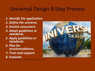 Universal Design 8 Step Process
1. Identify the application.
2. Define the universe.
3. Involve consumers.
4. Adopt guidelines or
standards.
5. Apply guidelines or
standards.
6. Plan for
accommodations.
7. Train and support.
8. Evaluate.
• http://www.experiencedzine.com/2012/09/09/universal-design-at-disney/
 