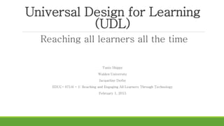 Universal Design for Learning
(UDL)
Reaching all learners all the time
Tanis Shippy
Walden University
Jacqueline Derby
EDUC- 6714l - 1: Reaching and Engaging All Learners Through Technology
February 1, 2015
 