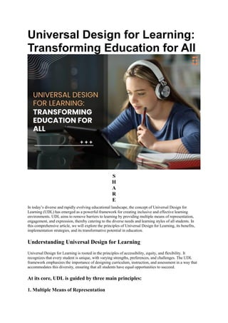 Universal Design for Learning:
Transforming Education for All
S
H
A
R
E
In today’s diverse and rapidly evolving educational landscape, the concept of Universal Design for
Learning (UDL) has emerged as a powerful framework for creating inclusive and effective learning
environments. UDL aims to remove barriers to learning by providing multiple means of representation,
engagement, and expression, thereby catering to the diverse needs and learning styles of all students. In
this comprehensive article, we will explore the principles of Universal Design for Learning, its benefits,
implementation strategies, and its transformative potential in education.
Understanding Universal Design for Learning
Universal Design for Learning is rooted in the principles of accessibility, equity, and flexibility. It
recognizes that every student is unique, with varying strengths, preferences, and challenges. The UDL
framework emphasizes the importance of designing curriculum, instruction, and assessment in a way that
accommodates this diversity, ensuring that all students have equal opportunities to succeed.
At its core, UDL is guided by three main principles:
1. Multiple Means of Representation
 
