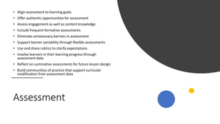 Assessment
• Align assessment to learning goals
• Offer authentic opportunities for assessment
• Assess engagement as well as content knowledge
• Include frequent formative assessments
• Eliminate unnecessary barriers in assessment
• Support learner variability through flexible assessments
• Use and share rubrics to clarify expectations
• Involve learners in their learning progress through
assessment data
• Reflect on summative assessments for future lesson design
• Build communities of practice that support curricular
modification from assessment data
 