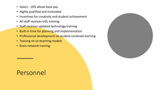 Personnel
• Salary - 10% above base pay
• Highly qualified and motivated
• Incentives for creativity and student achievement
• All staff receives UDL training
• Staff receives updated technology training
• Built-in time for planning and implementation
• Professional development on student-centered learning
• Training on co-teaching models
• Brain network training
 