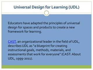 Universal Design for Learning (UDL)Educators have adapted the principles of universal design for spaces and products to create a new framework for learning.CAST, an organizational leader in the field of UDL, describes UDL as “a blueprint for creating instructional goals, methods, materials, and assessments that work for everyone” (CAST: About UDL, 1999-2011).