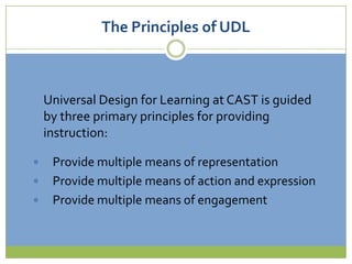 The Principles of UDLUniversal Design for Learning at CAST is guided by three primary principles for providing instruction: Provide multiple means of representationProvide multiple means of action and expressionProvide multiple means of engagement