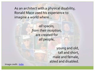 As an architect with a physical disability,Ronald Mace used his experience toimagine a world where…all spaces,from their inception,are created forall people,young and old,tall and short,male and female,abled and disabled.Image credit:  Indie