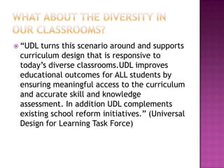 What about the diversity in our classrooms? “UDL turns this scenario around and supports curriculum design that is responsive to today’s diverse classrooms.UDL improves educational outcomes for ALL students by ensuring meaningful access to the curriculum and accurate skill and knowledge assessment. In addition UDL complements existing school reform initiatives.” (Universal Design for Learning Task Force) 