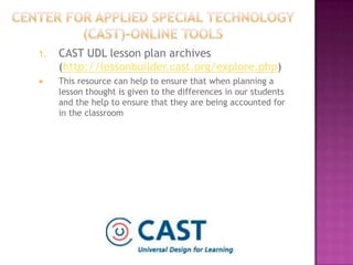 Center for Applied Special Technology (CAST)-online toolsCAST UDL lesson plan archives (http://lessonbuilder.cast.org/explore.php)This resource can help to ensure that when planning a lesson thought is given to the differences in our students and the help to ensure that they are being accounted for in the classroom
