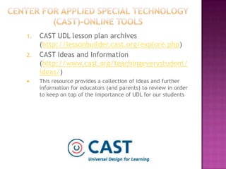 Center for Applied Special Technology (CAST)-online toolsCAST UDL lesson plan archives (http://lessonbuilder.cast.org/explore.php)CAST Ideas and Information (http://www.cast.org/teachingeverystudent/ideas/) This resource provides a collection of ideas and further information for educators (and parents) to review in order to keep on top of the importance of UDL for our students