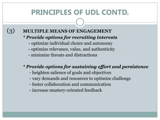 PRINCIPLES OF UDL CONTD.

(3)   MULTIPLE MEANS OF ENGAGEMENT
      * Provide options for recruiting interests
         - optimize individual choice and autonomy
         - optimize relevance, value, and authenticity
         - minimize threats and distractions

      * Provide options for sustaining effort and persistence
         - heighten salience of goals and objectives
         - vary demands and resources to optimize challenge
         - foster collaboration and communication
         - increase mastery-oriented feedback
 