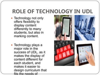 ROLE OF TECHNOLOGY IN UDL
 Technology not only
 offers flexibility to
 display content
 differently to many
 students, but also in
 marking content.

 Technology plays a
 major role in the
 success of UDL, as it
 makes the display of
 content different for
 each student, and
 makes it easier to
 design curriculum that
 fits the needs of
 