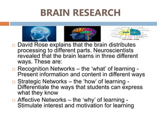 BRAIN RESEARCH


   David Rose explains that the brain distributes
    processing to different parts. Neuroscientists
    revealed that the brain learns in three different
    ways. These are:
   Recognition Networks – the ‘what’ of learning -
    Present information and content in different ways
   Strategic Networks – the ‘how’ of learning -
    Differentiate the ways that students can express
    what they know
   Affective Networks – the ‘why’ of learning -
    Stimulate interest and motivation for learning
 