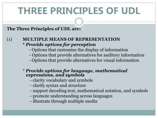 THREE PRINCIPLES OF UDL
The Three Principles of UDL are:

(1)   MULTIPLE MEANS OF REPRESENTATION
      * Provide options for perception
         - Options that customize the display of information
         - Options that provide alternatives for auditory information
         - Options that provide alternatives for visual information

      * Provide options for language, mathematical
        expressions, and symbols
          - clarity vocabulary and symbols
          - clarify syntax and structure
          - support decoding text, mathematical notation, and symbols
          - promote understanding across languages
          - illustrate through multiple media
 