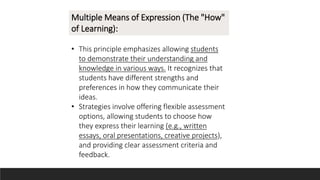 Multiple Means of Expression (The "How"
of Learning):
• This principle emphasizes allowing students
to demonstrate their understanding and
knowledge in various ways. It recognizes that
students have different strengths and
preferences in how they communicate their
ideas.
• Strategies involve offering flexible assessment
options, allowing students to choose how
they express their learning (e.g., written
essays, oral presentations, creative projects),
and providing clear assessment criteria and
feedback.
 