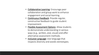 • Collaborative Learning: Encourage peer
collaboration and group work to enhance
engagement and social learning.
• Continuous Feedback: Provide regular,
constructive feedback to guide student
improvement.
• Flexible Assessment Options: Allow students
to demonstrate understanding in various
ways (e.g., written, oral, visual) and offer
alternative assessment methods.
• Inclusive Language: Use language that
respects diversity and avoids stereotypes.
 
