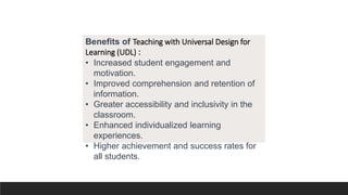 Benefits of Teaching with Universal Design for
Learning (UDL) :
• Increased student engagement and
motivation.
• Improved comprehension and retention of
information.
• Greater accessibility and inclusivity in the
classroom.
• Enhanced individualized learning
experiences.
• Higher achievement and success rates for
all students.
 