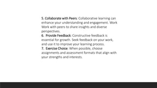 5. Collaborate with Peers: Collaborative learning can
enhance your understanding and engagement. Work
Work with peers to share insights and diverse
perspectives.
6. Provide Feedback: Constructive feedback is
essential for growth. Seek feedback on your work,
and use it to improve your learning process.
7. Exercise Choice: When possible, choose
assignments and assessment formats that align with
your strengths and interests.
 