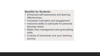 Benefits for Students:
• Enhanced self-awareness and learning
effectiveness.
• Increased motivation and engagement.
• Improved ability to advocate for personal
learning needs.
• Better time management and goal-setting
skills.
• A sense of ownership over your learning
journey.
 