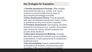 Key Strategies for Evaluation:
1.Flexible Assessment Formats: Offer multiple
assessment formats (e.g., written, oral, visual,
projects) to accommodate diverse ways of
demonstrating knowledge and skills.
2.Clear Assessment Criteria: Provide students
with clear and detailed assessment criteria, rubrics,
or guidelines so they know what is expected.
3.Formative Assessment: Use ongoing, formative
assessment techniques (e.g., quizzes, discussions,
peer reviews) to monitor student progress and
provide timely feedback.
4.Alternative Assessment Methods: Consider
alternative assessment methods such as portfolios,
presentations, or self-assessments to complement
traditional exams.
5.Accommodations: Ensure assessments are
accessible to all students, including those with
disabilities. Offer accommodations as needed.
 