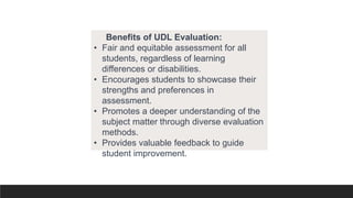 Benefits of UDL Evaluation:
• Fair and equitable assessment for all
students, regardless of learning
differences or disabilities.
• Encourages students to showcase their
strengths and preferences in
assessment.
• Promotes a deeper understanding of the
subject matter through diverse evaluation
methods.
• Provides valuable feedback to guide
student improvement.
 