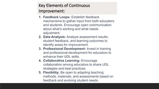 Key Elements of Continuous
Improvement:
1. Feedback Loops: Establish feedback
mechanisms to gather input from both educators
and students. Encourage open communication
about what's working and what needs
adjustment.
2. Data Analysis: Analyze assessment results,
student feedback, and learning outcomes to
identify areas for improvement.
3. Professional Development: Invest in training
and professional development for educators to
enhance their UDL skills.
4. Collaborative Learning: Encourage
collaboration among educators to share UDL
strategies and best practices.
5. Flexibility: Be open to adapting teaching
methods, materials, and assessments based on
feedback and evolving student needs.
 