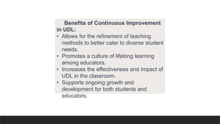 Benefits of Continuous Improvement
in UDL:
• Allows for the refinement of teaching
methods to better cater to diverse student
needs.
• Promotes a culture of lifelong learning
among educators.
• Increases the effectiveness and impact of
UDL in the classroom.
• Supports ongoing growth and
development for both students and
educators.
 
