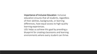 Importance of Inclusive Education: Inclusive
education ensures that all students, regardless
of their abilities, backgrounds, or learning
differences, have equal access to high-quality
learning experiences.
UDL helps us achieve this goal by providing a
blueprint for creating classrooms and learning
environments where every student can thrive.
 