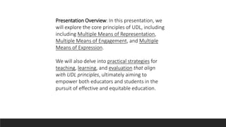 Presentation Overview: In this presentation, we
will explore the core principles of UDL, including
including Multiple Means of Representation,
Multiple Means of Engagement, and Multiple
Means of Expression.
We will also delve into practical strategies for
teaching, learning, and evaluation that align
with UDL principles, ultimately aiming to
empower both educators and students in the
pursuit of effective and equitable education.
 
